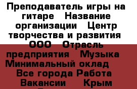 Преподаватель игры на гитаре › Название организации ­ Центр творчества и развития, ООО › Отрасль предприятия ­ Музыка › Минимальный оклад ­ 1 - Все города Работа » Вакансии   . Крым,Бахчисарай